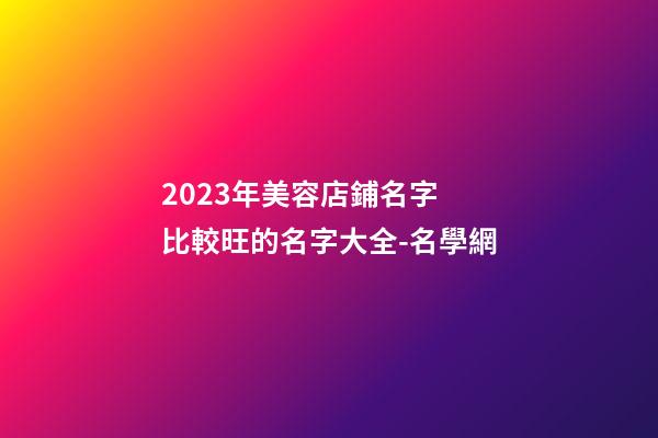 2023年美容店鋪名字 比較旺的名字大全-名學網-第1張-店鋪起名-玄機派